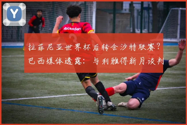 拉菲尼亚世界杯后转会沙特联赛?巴西媒体透露:与利雅得新月谈判即将开始,解析球员未来去向与影响