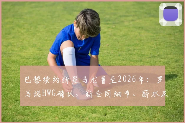 巴黎续约新星马尤鲁至2026年:罗马诺HWG确认,新合同细节、薪水及未来发展潜力全解析