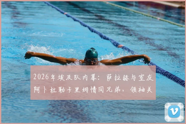 2026年埃及队内幕：萨拉赫与室友阿卜杜勒卡里姆情同兄弟，领袖关怀细节全记录