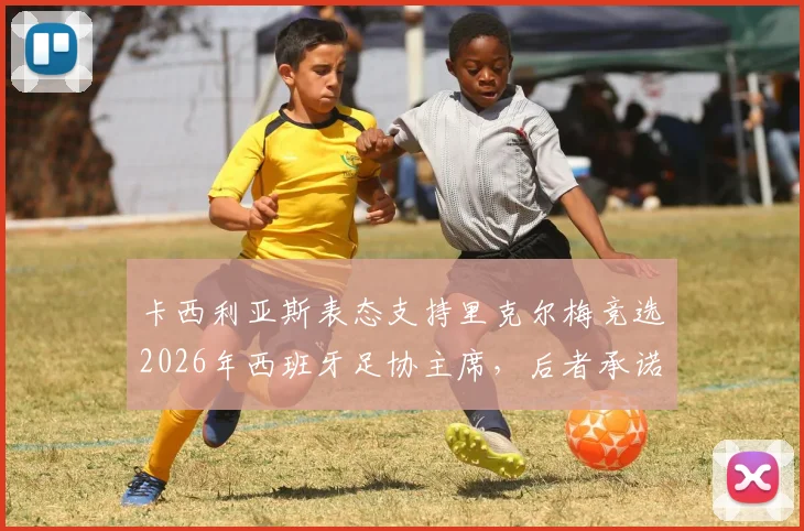 卡西利亚斯表态支持里克尔梅竞选2026年西班牙足协主席,后者承诺胜选后将为其提供高级管理职位