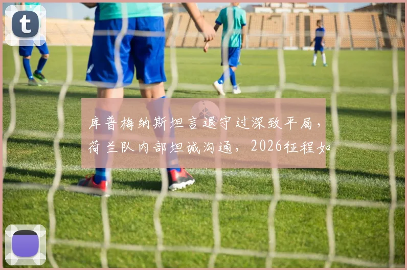 库普梅纳斯坦言退守过深致平局,荷兰队内部坦诚沟通,2026征程如何改进战术?