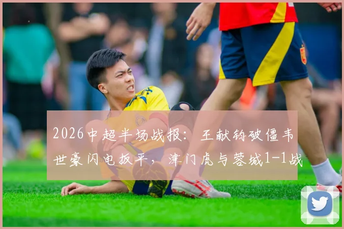 2026中超半场战报:王献钧破僵韦世豪闪电扳平,津门虎与蓉城1-1战况详情回顾