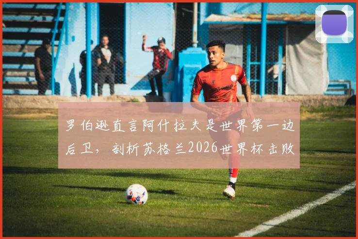 罗伯逊直言阿什拉夫是世界第一边后卫,剖析苏格兰2026世界杯击败摩洛哥的战术信心来源