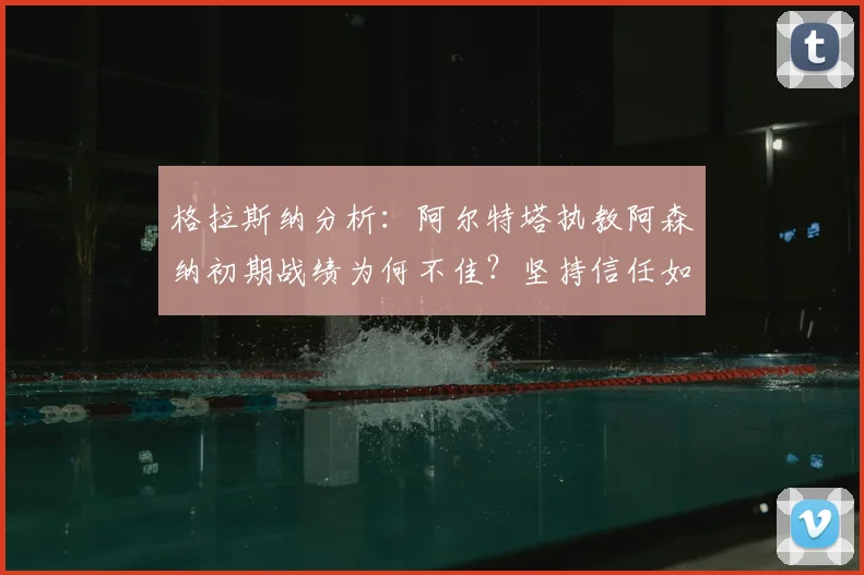 格拉斯纳分析:阿尔特塔执教阿森纳初期战绩为何不佳?坚持信任如何助队2026登顶英超