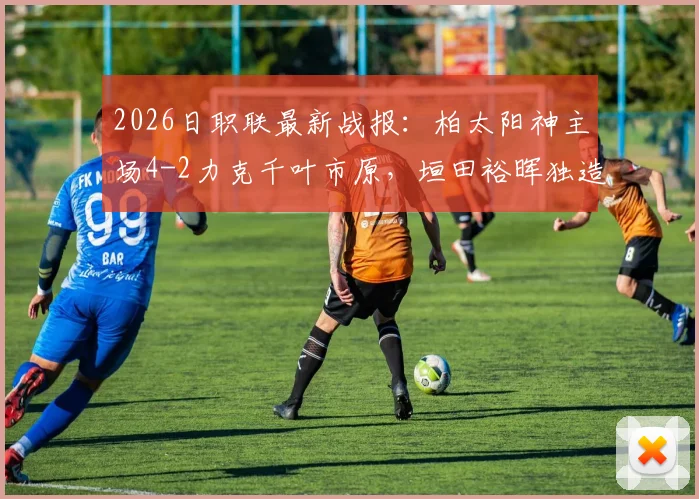 2026日职联最新战报:柏太阳神主场4-2力克千叶市原,垣田裕晖独造两球领衔取胜