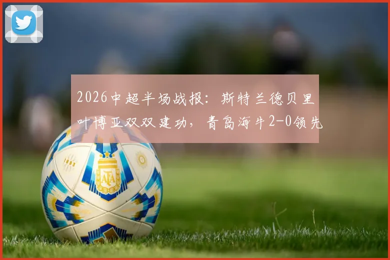 2026中超半场战报：斯特兰德贝里叶博亚双双建功，青岛海牛2-0领先大连英博，附全场数据解析
