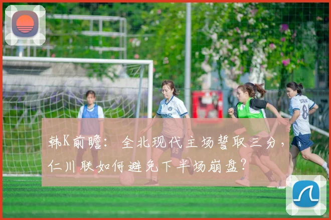 韩K前瞻：全北现代主场誓取三分，仁川联如何避免下半场崩盘？