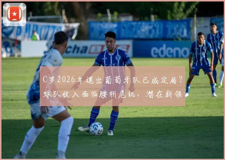 C罗2026年退出葡萄牙队已成定局?球队收入面临腰斩危机,潜在新领袖与商业转型方案深度剖析