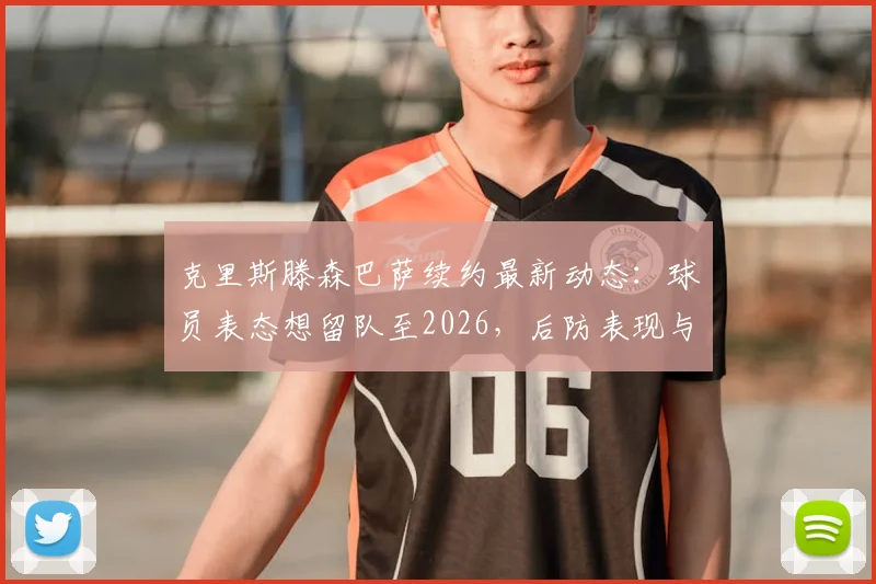 克里斯滕森巴萨续约最新动态:球员表态想留队至2026,后防表现与未来规划解析