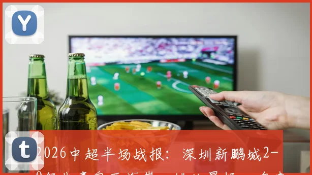 2026中超半场战报：深圳新鹏城2-0领先青岛西海岸，姚均晟杨一鸣建功，外援雷森德伤退引关注