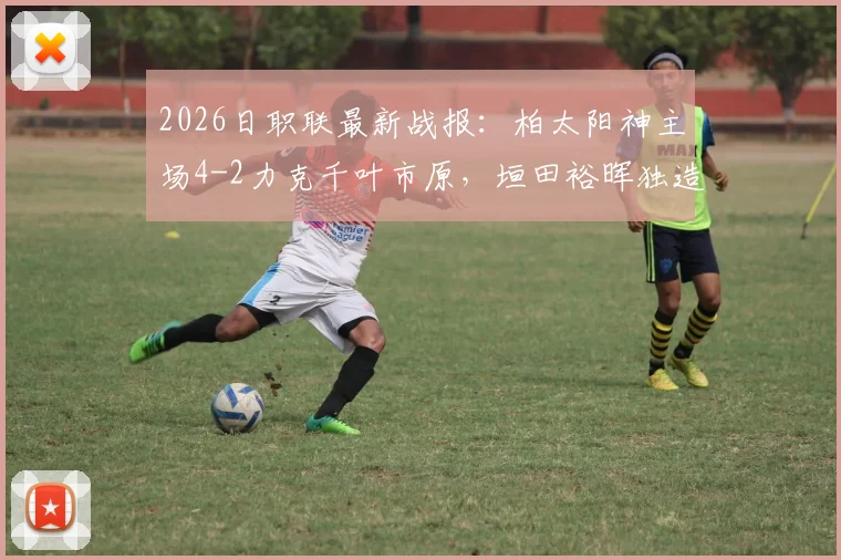 2026日职联最新战报：柏太阳神主场4-2力克千叶市原，垣田裕晖独造两球领衔取胜