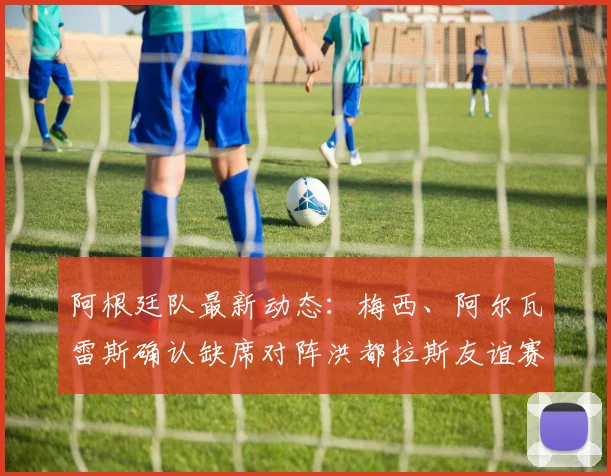 阿根廷队最新动态:梅西、阿尔瓦雷斯确认缺席对阵洪都拉斯友谊赛,斯卡洛尼轮换阵容备战2026世界杯