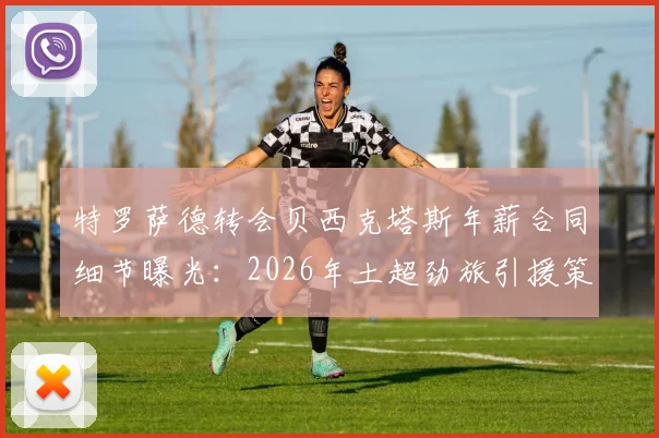 特罗萨德转会贝西克塔斯年薪合同细节曝光：2026年土超劲旅引援策略与球员选择原因深度分析