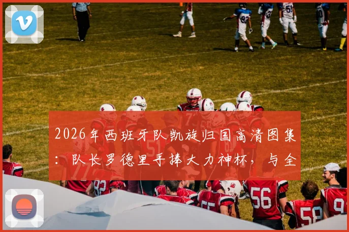 2026年西班牙队凯旋归国高清图集：队长罗德里手捧大力神杯，与全队机场霸气庆祝时刻