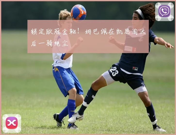 锁定欧冠金靴!姆巴佩在凯恩淘汰后一骑绝尘