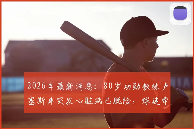 2026年最新消息：80岁功勋教练卢塞斯库突发心脏病已脱险，球迷牵挂其健康状况与执教生涯未来